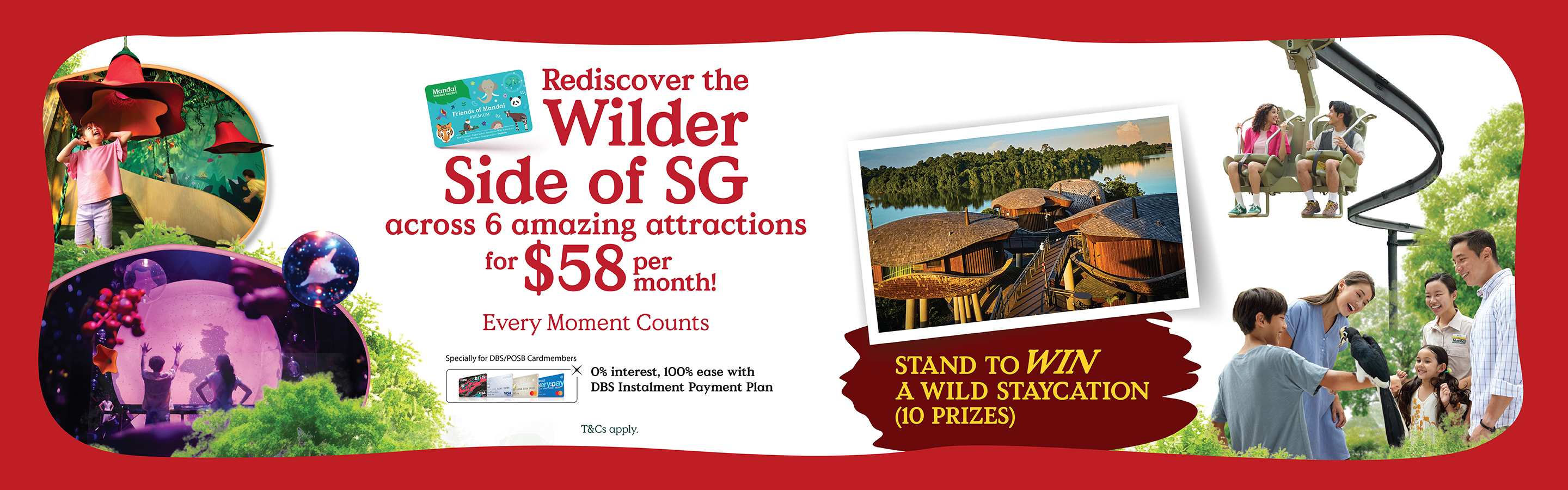 Rediscover the Wilder Side of SG across 6 amazing attractions for $58 per month! Every Moment Counts. Specially for DBS/POSB Cardmembers: 0% interest, 100% ease with DBS Instalment Payment Plan.