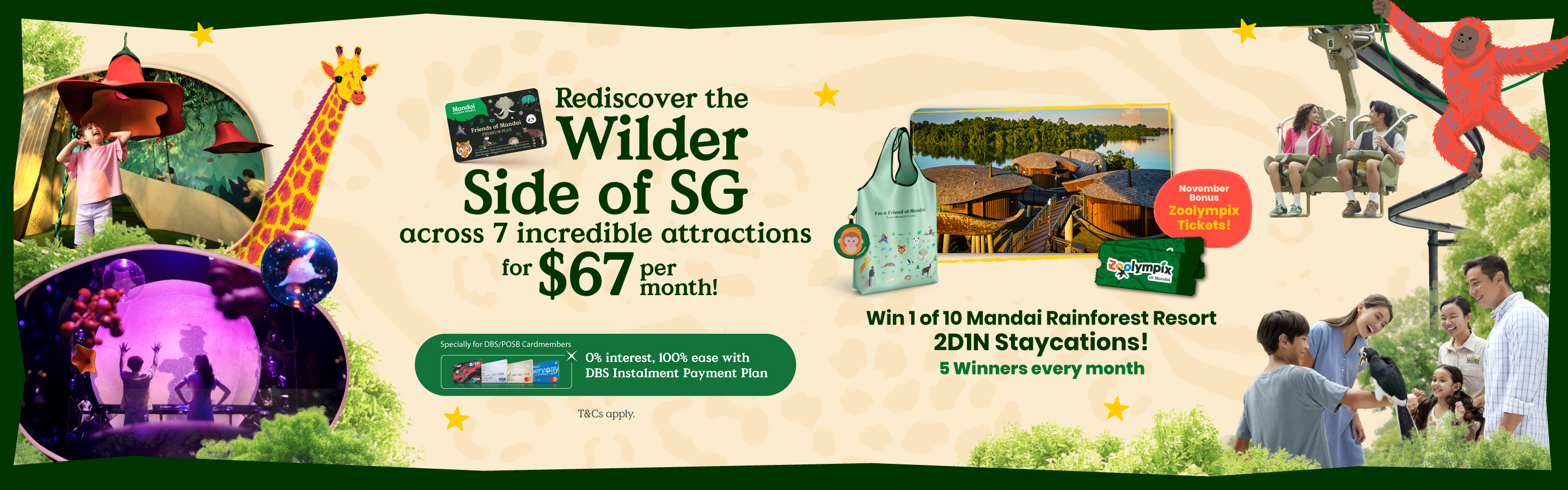 Rediscover the Wilder Side of SG across 7 incredible attractions for $67 per month! Every Moment Counts. Specially for DBS/POSB Cardmembers: 0% interest, 100% ease with DBS Instalment Payment Plan.